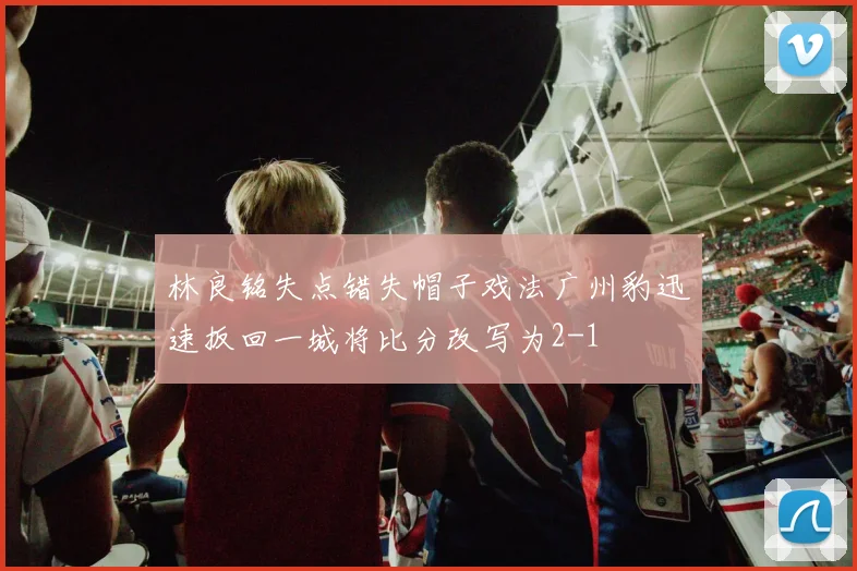 林良铭失点错失帽子戏法广州豹迅速扳回一城将比分改写为2-1