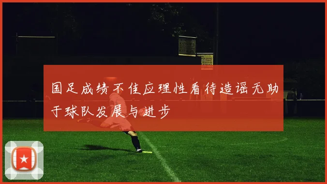 国足成绩不佳应理性看待造谣无助于球队发展与进步
