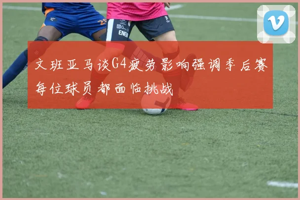 文班亚马谈G4疲劳影响强调季后赛每位球员都面临挑战