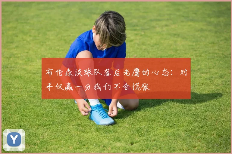 布伦森谈球队落后老鹰的心态：对手仅赢一分我们不会慌张