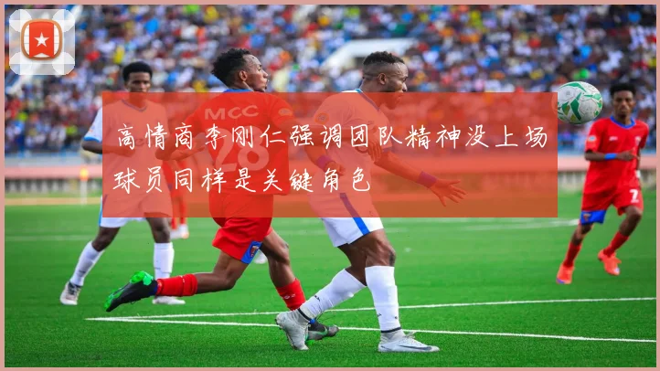 高情商李刚仁强调团队精神没上场球员同样是关键角色