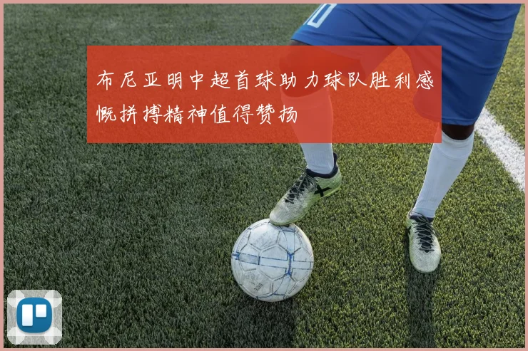 布尼亚明中超首球助力球队胜利感慨拼搏精神值得赞扬