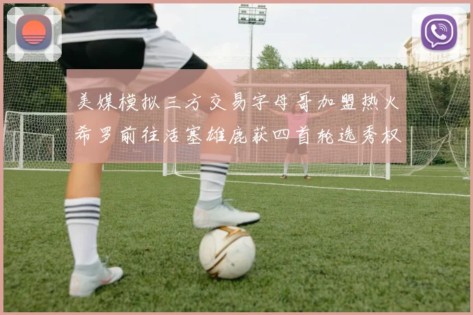美媒模拟三方交易字母哥加盟热火希罗前往活塞雄鹿获四首轮选秀权与两次互换权