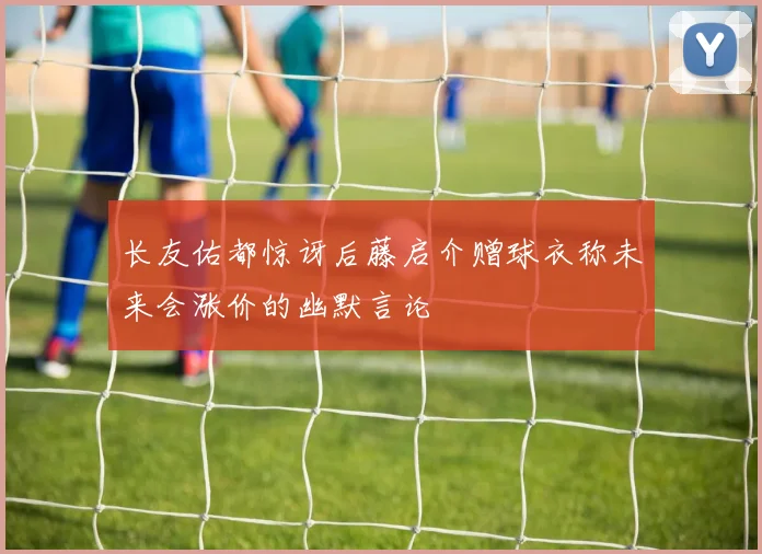 长友佑都惊讶后藤启介赠球衣称未来会涨价的幽默言论