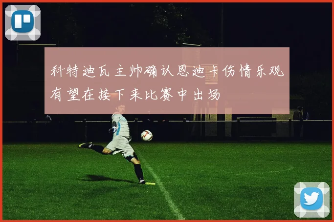 科特迪瓦主帅确认恩迪卡伤情乐观有望在接下来比赛中出场