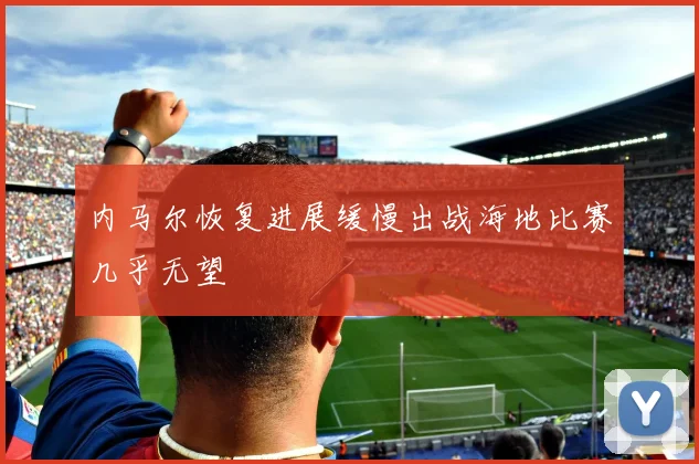 内马尔恢复进展缓慢出战海地比赛几乎无望