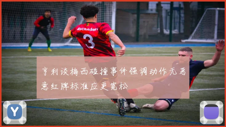亨利谈梅西碰撞事件强调动作无恶意红牌标准应更宽松