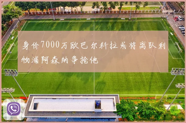 身价7000万欧巴尔科拉或将离队利物浦阿森纳争抢他