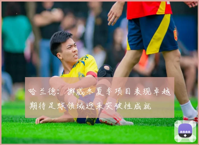 哈兰德：挪威冬夏季项目表现卓越期待足球领域迎来突破性成就