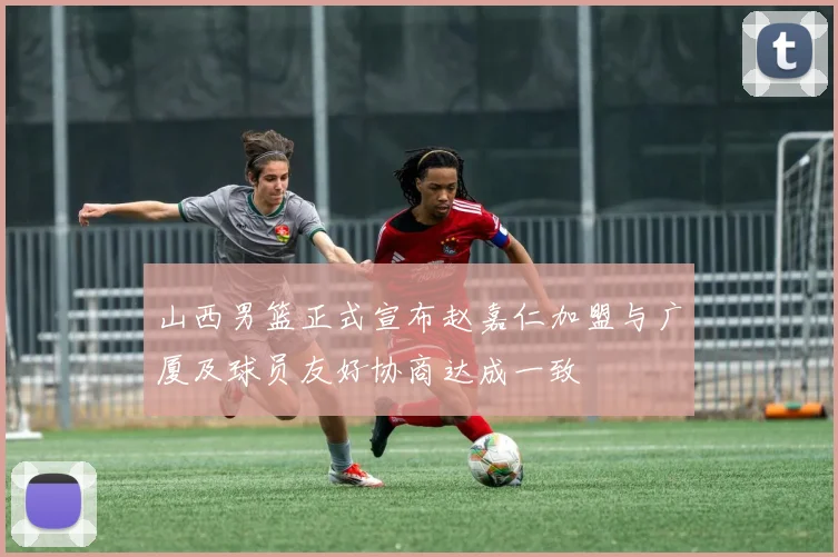 山西男篮正式宣布赵嘉仁加盟与广厦及球员友好协商达成一致