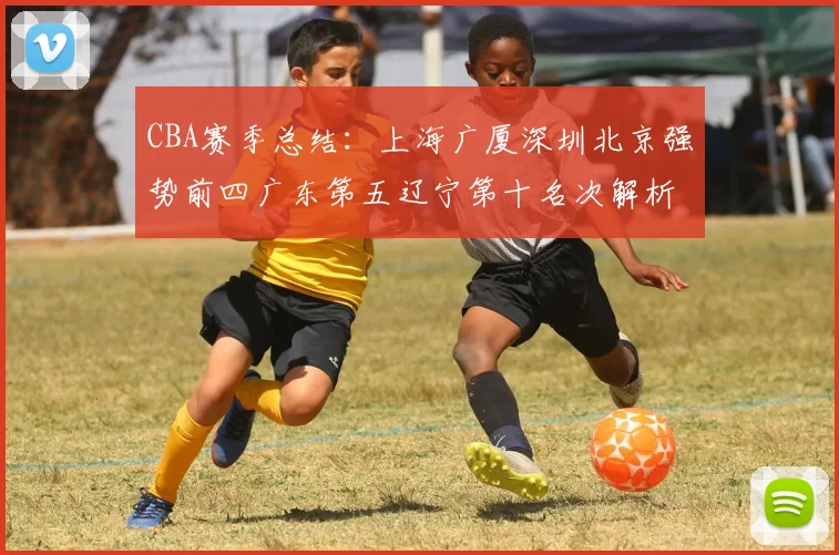 CBA赛季总结：上海广厦深圳北京强势前四广东第五辽宁第十名次解析