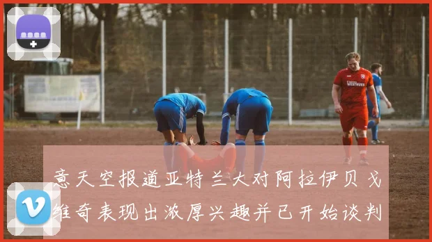 意天空报道亚特兰大对阿拉伊贝戈维奇表现出浓厚兴趣并已开始谈判