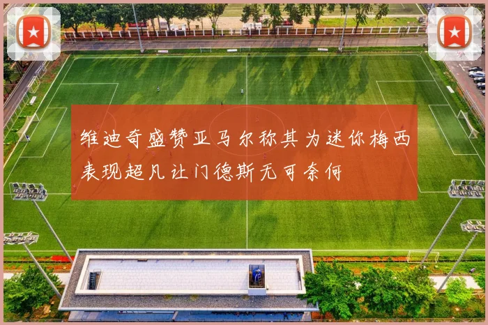 维迪奇盛赞亚马尔称其为迷你梅西表现超凡让门德斯无可奈何