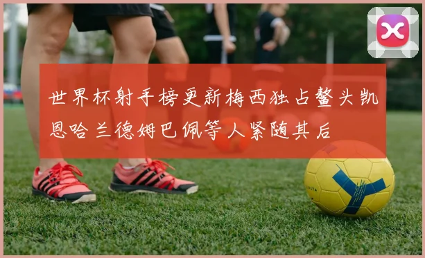世界杯射手榜更新梅西独占鳌头凯恩哈兰德姆巴佩等人紧随其后