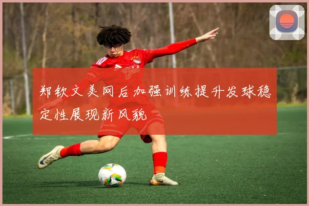 郑钦文美网后加强训练提升发球稳定性展现新风貌